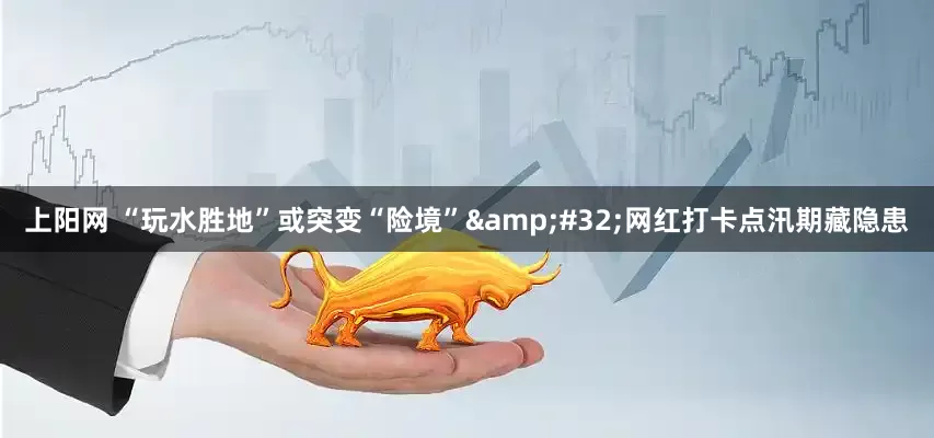 上阳网 “玩水胜地”或突变“险境”&#32;网红打卡点汛期藏隐患