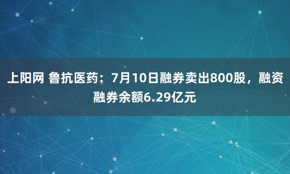 上阳网 鲁抗医药：7月10日融券卖出800股，融资融券余额6.29亿元