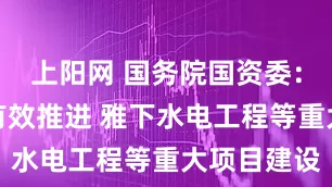 上阳网 国务院国资委：有力有序有效推进 雅下水电工程等重大项目建设