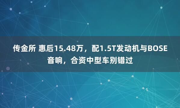 传金所 惠后15.48万，配1.5T发动机与BOSE音响，合资中型车别错过