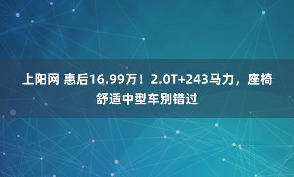 上阳网 惠后16.99万！2.0T+243马力，座椅舒适中型车别错过