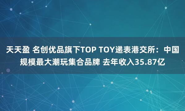 天天盈 名创优品旗下TOP TOY递表港交所：中国规模最大潮玩集合品牌 去年收入35.87亿