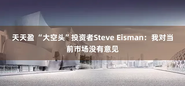 天天盈 “大空头”投资者Steve Eisman：我对当前市场没有意见
