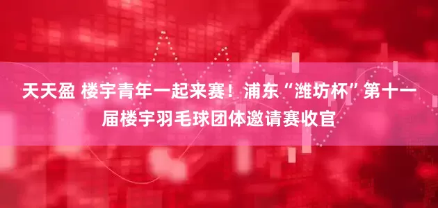 天天盈 楼宇青年一起来赛！浦东“潍坊杯”第十一届楼宇羽毛球团体邀请赛收官
