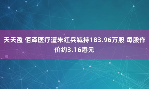 天天盈 佰泽医疗遭朱红兵减持183.96万股 每股作价约3.16港元